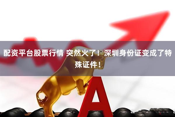 配资平台股票行情 突然火了！深圳身份证变成了特殊证件！