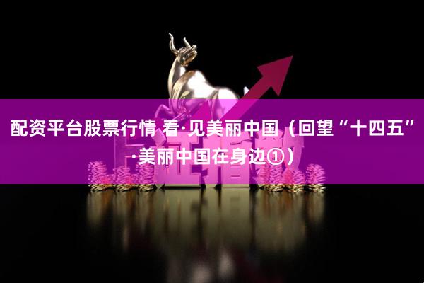 配资平台股票行情 看·见美丽中国（回望“十四五”·美丽中国在身边①）