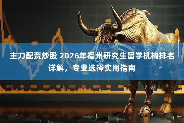 主力配资炒股 2026年福州研究生留学机构排名详解，专业选择实用指南