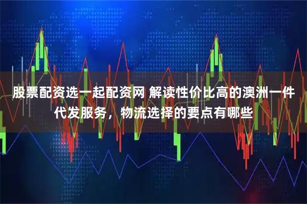 股票配资选一起配资网 解读性价比高的澳洲一件代发服务，物流选择的要点有哪些
