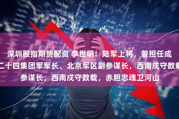 深圳股指期货配资 李世明:陆军上将,曾担任成都军区司令员、第二十四集团军军长、北京军区副参谋长,西南戍守数载,赤胆忠魂卫河山