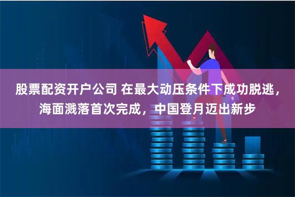 股票配资开户公司 在最大动压条件下成功脱逃，海面溅落首次完成，中国登月迈出新步