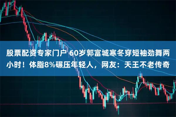 股票配资专家门户 60岁郭富城寒冬穿短袖劲舞两小时！体脂8%碾压年轻人，网友：天王不老传奇