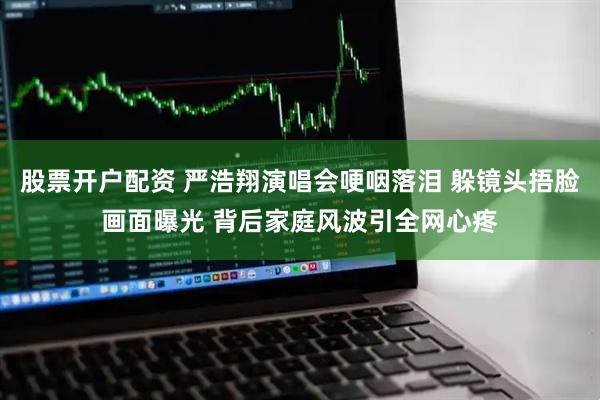 股票开户配资 严浩翔演唱会哽咽落泪 躲镜头捂脸画面曝光 背后家庭风波引全网心疼