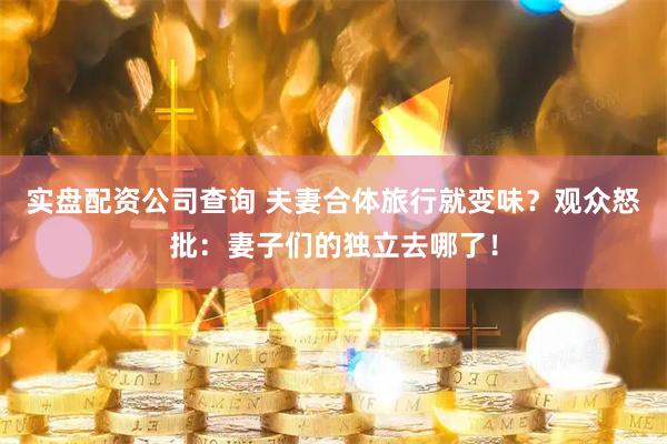 实盘配资公司查询 夫妻合体旅行就变味？观众怒批：妻子们的独立去哪了！