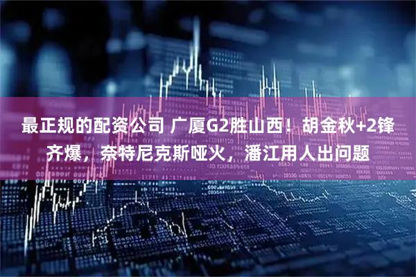 最正规的配资公司 广厦G2胜山西！胡金秋+2锋齐爆，奈特尼克斯哑火，潘江用人出问题