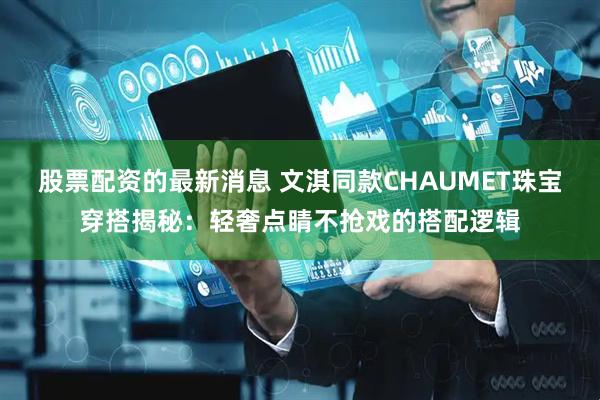 股票配资的最新消息 文淇同款CHAUMET珠宝穿搭揭秘：轻奢点睛不抢戏的搭配逻辑