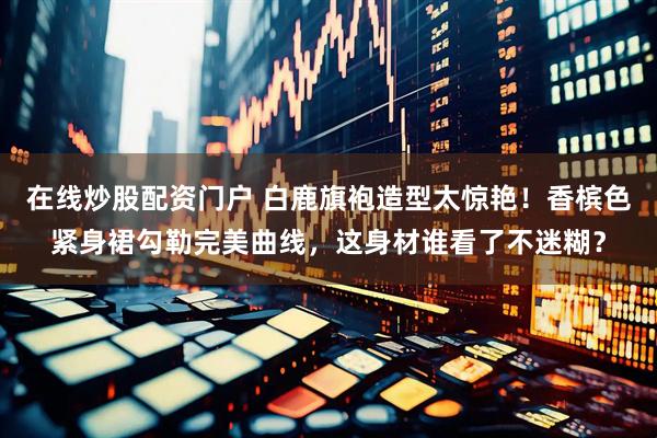 在线炒股配资门户 白鹿旗袍造型太惊艳!香槟色紧身裙勾勒完美曲线,这身材谁看了不迷糊?